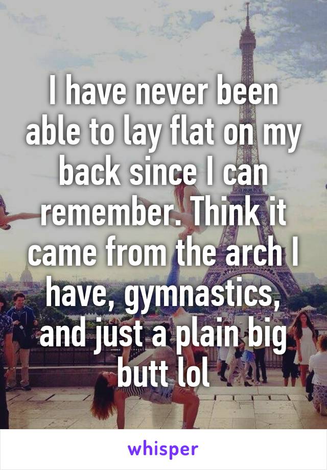 I have never been able to lay flat on my back since I can remember. Think it came from the arch I have, gymnastics, and just a plain big butt lol