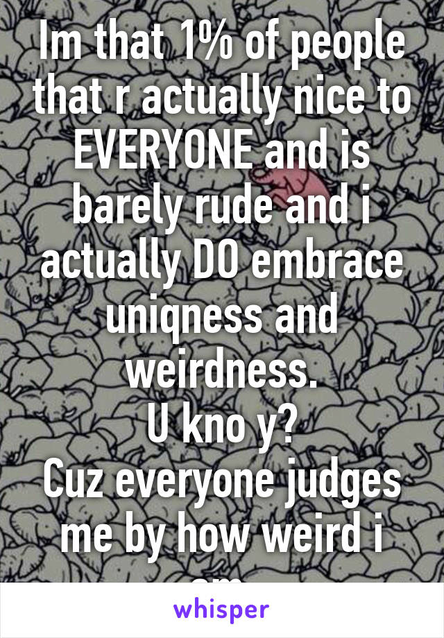 Im that 1% of people that r actually nice to EVERYONE and is barely rude and i actually DO embrace uniqness and weirdness.
U kno y?
Cuz everyone judges me by how weird i am.