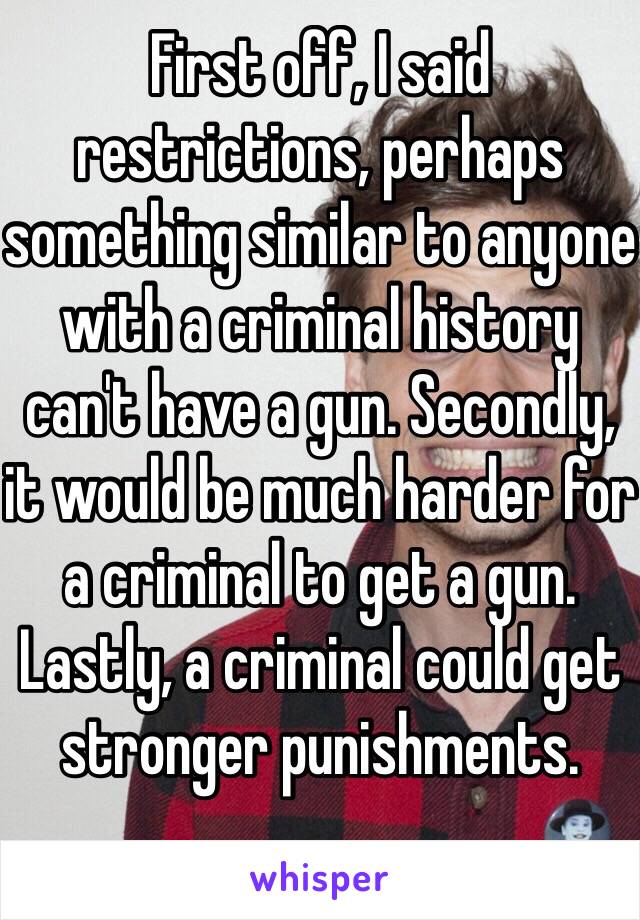 First off, I said restrictions, perhaps something similar to anyone with a criminal history can't have a gun. Secondly, it would be much harder for a criminal to get a gun. Lastly, a criminal could get stronger punishments.