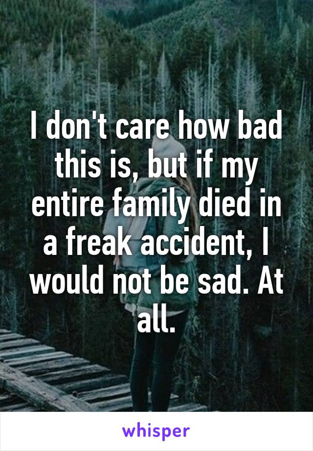 I don't care how bad this is, but if my entire family died in a freak accident, I would not be sad. At all.