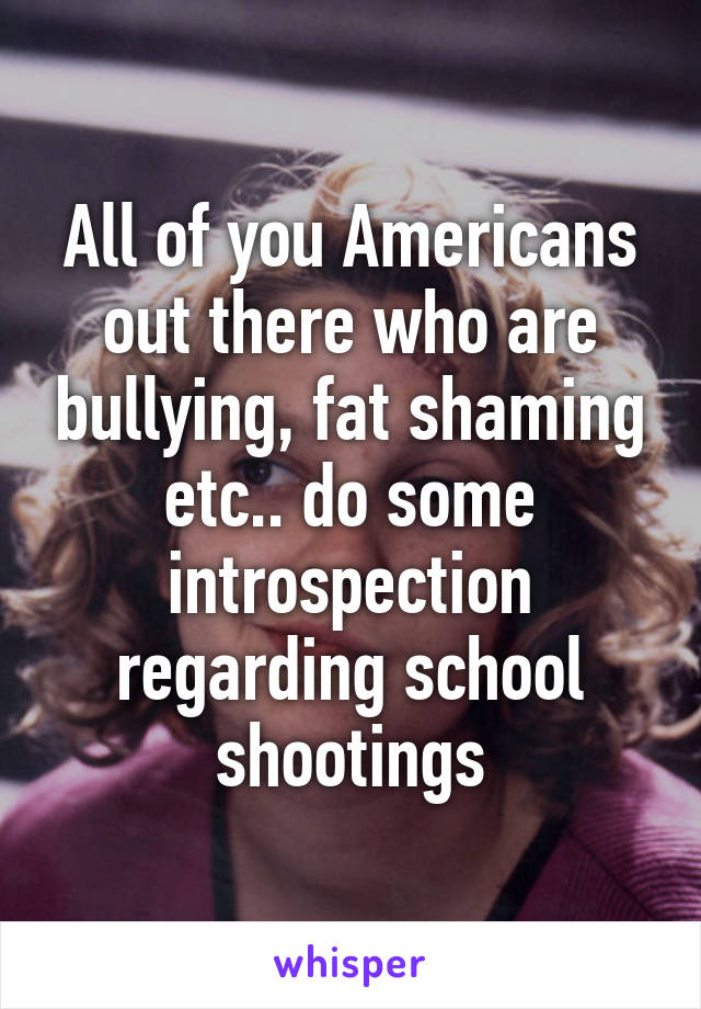 All of you Americans out there who are bullying, fat shaming etc.. do some introspection regarding school shootings