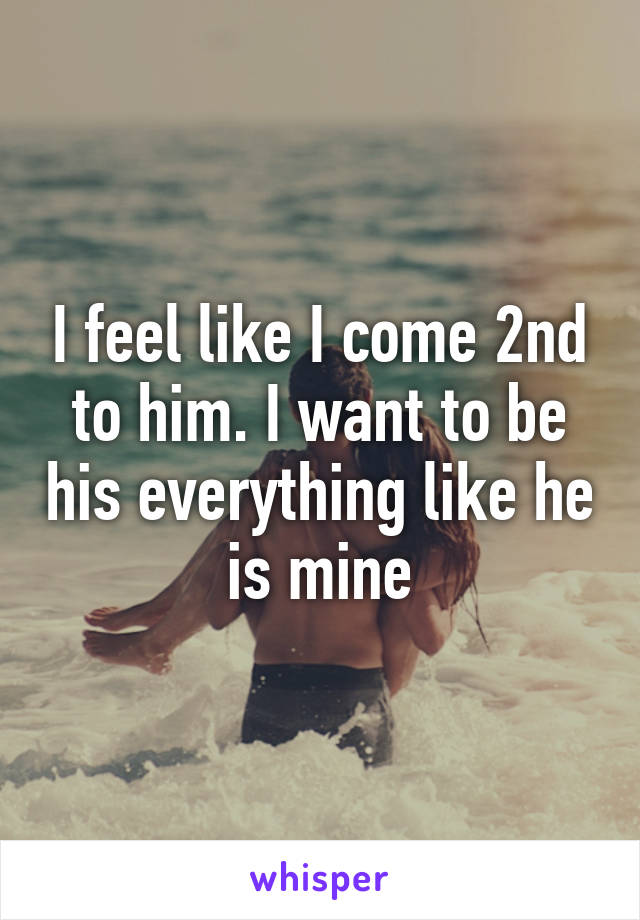 I feel like I come 2nd to him. I want to be his everything like he is mine