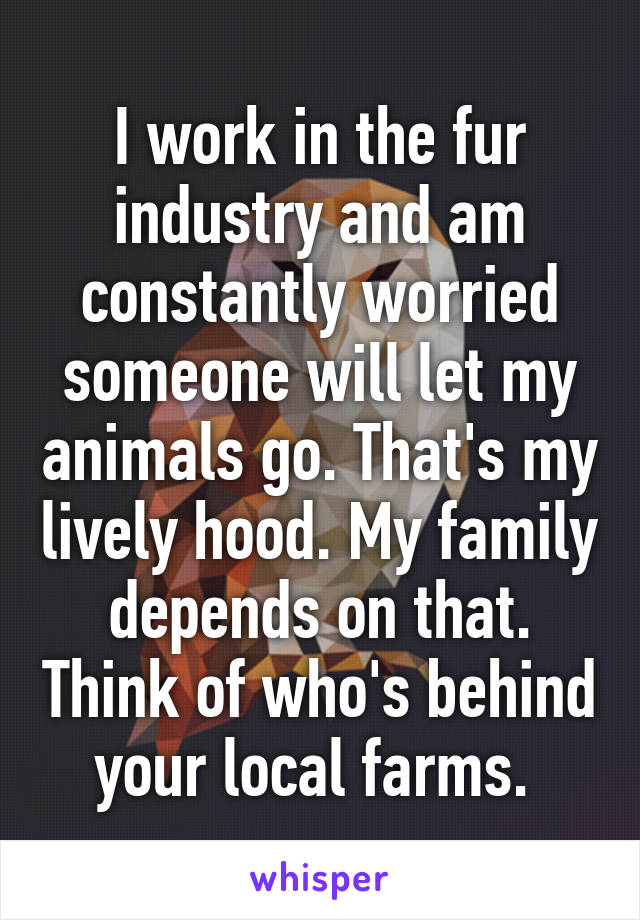 I work in the fur industry and am constantly worried someone will let my animals go. That's my lively hood. My family depends on that. Think of who's behind your local farms. 