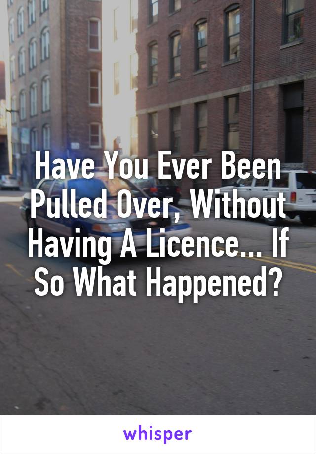 Have You Ever Been Pulled Over, Without Having A Licence... If So What Happened?