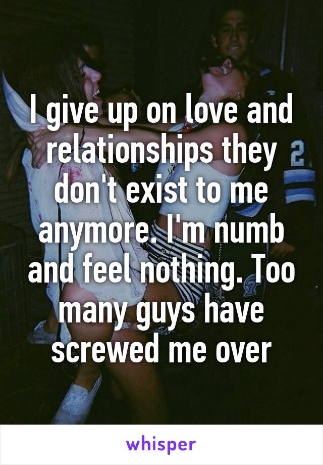 I give up on love and relationships they don't exist to me anymore. I'm numb and feel nothing. Too many guys have screwed me over