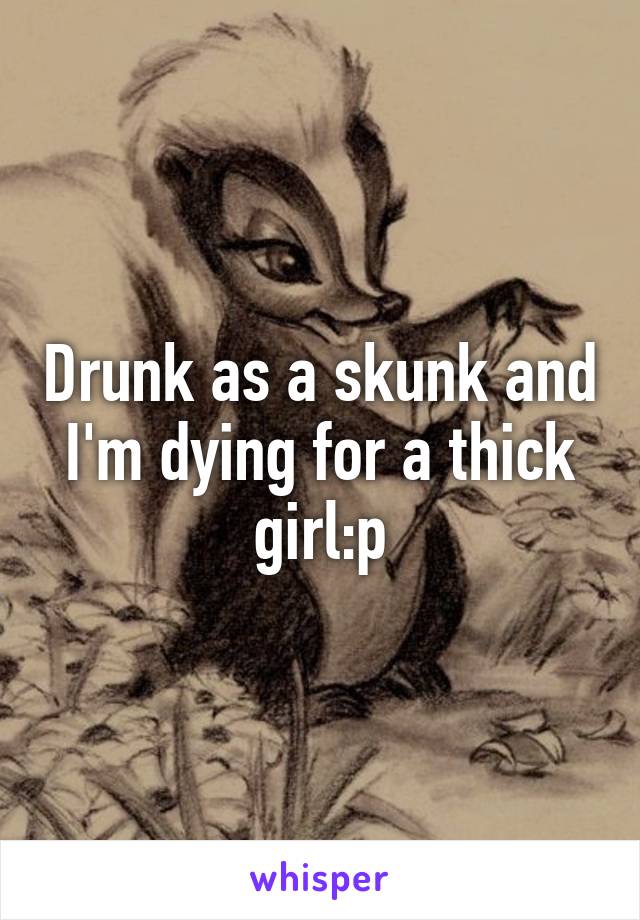 Drunk as a skunk and I'm dying for a thick girl:p