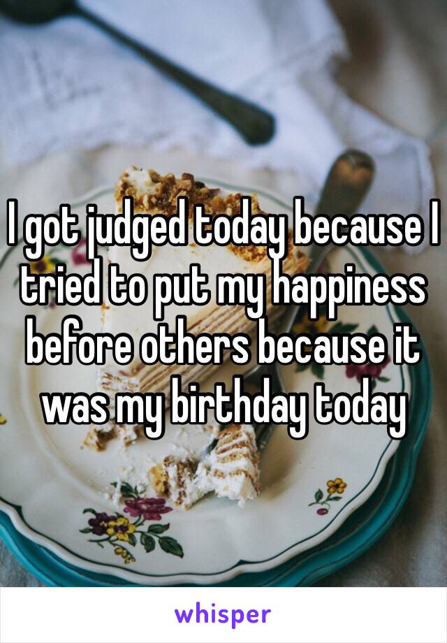 I got judged today because I tried to put my happiness before others because it was my birthday today