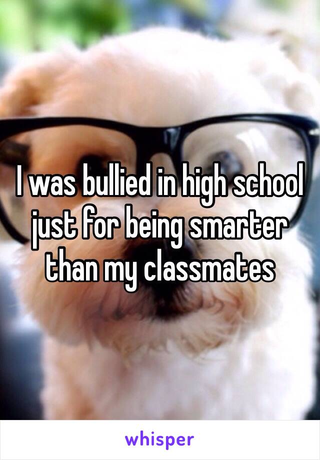 I was bullied in high school just for being smarter than my classmates 