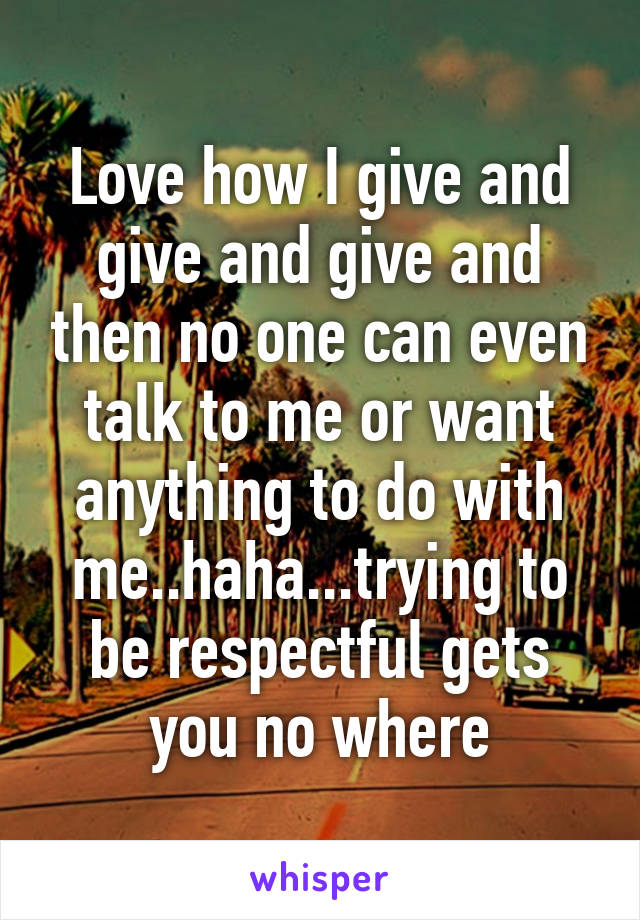 Love how I give and give and give and then no one can even talk to me or want anything to do with me..haha...trying to be respectful gets you no where