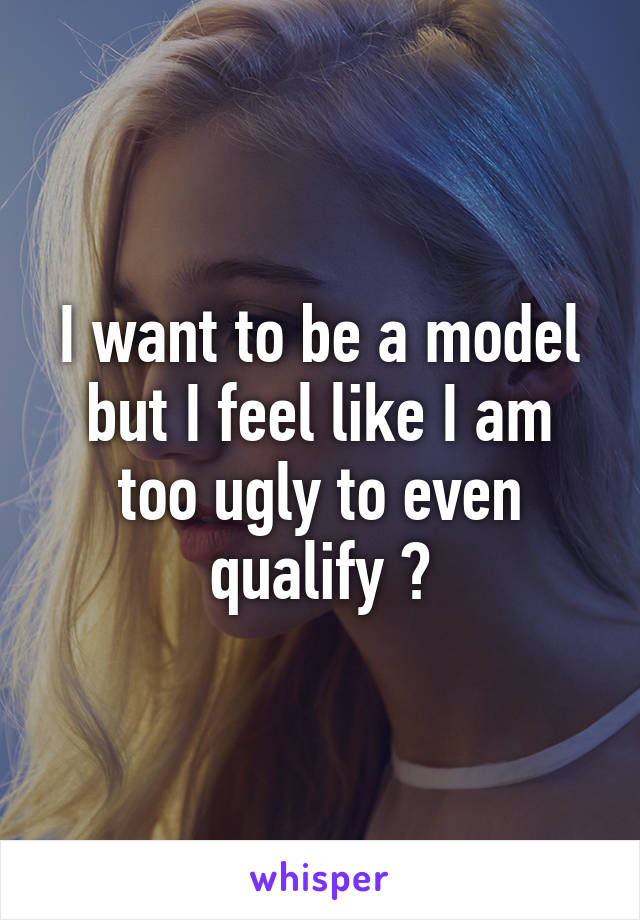 I want to be a model but I feel like I am too ugly to even qualify 😞