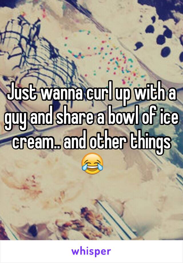 Just wanna curl up with a guy and share a bowl of ice cream.. and other things 😂