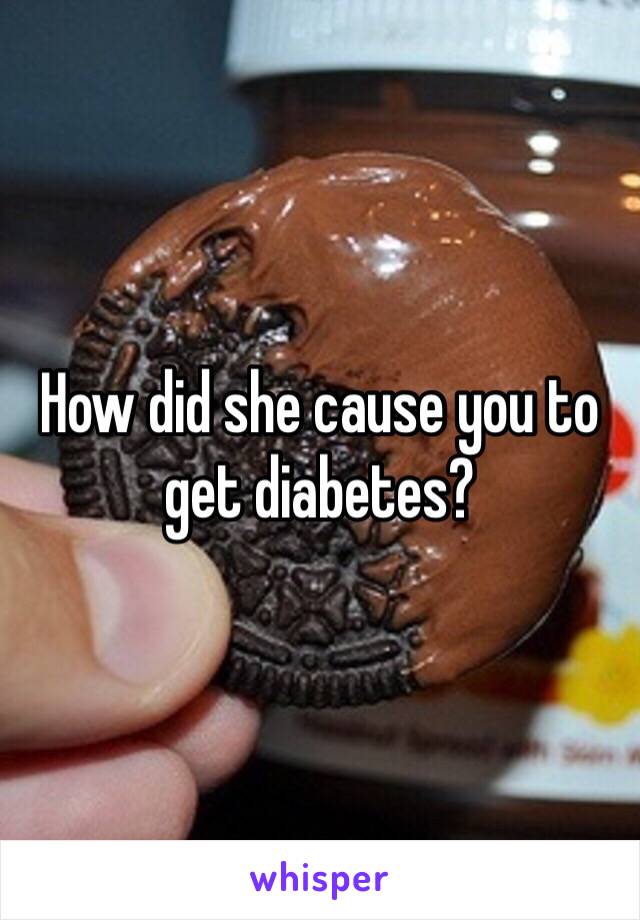 How did she cause you to get diabetes?