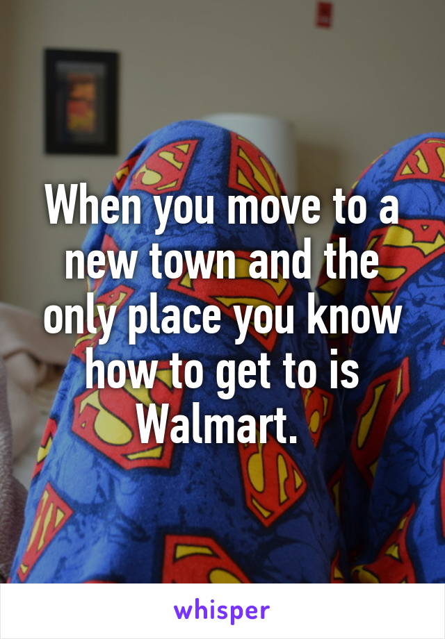 When you move to a new town and the only place you know how to get to is Walmart. 