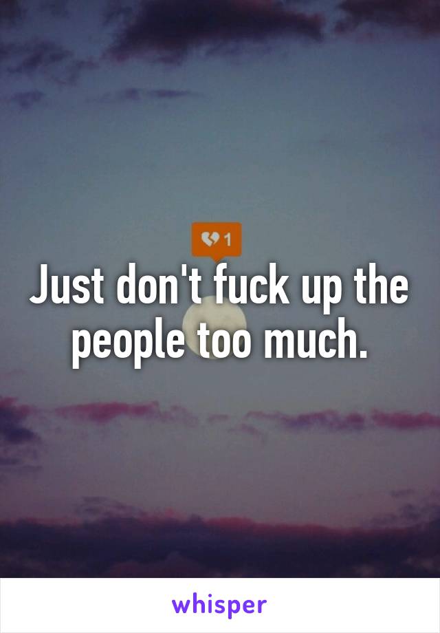 Just don't fuck up the people too much.