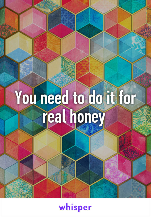 You need to do it for real honey 