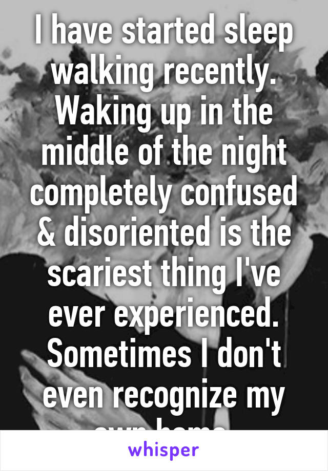 I have started sleep walking recently. Waking up in the middle of the night completely confused & disoriented is the scariest thing I've ever experienced. Sometimes I don't even recognize my own home.