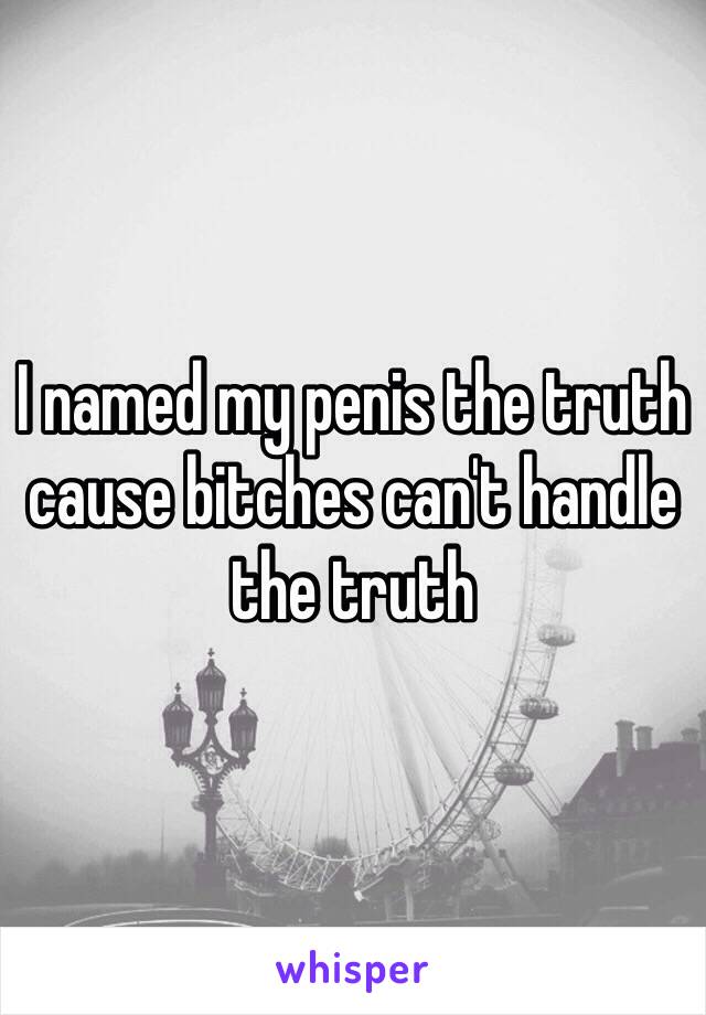 I named my penis the truth cause bitches can't handle the truth 