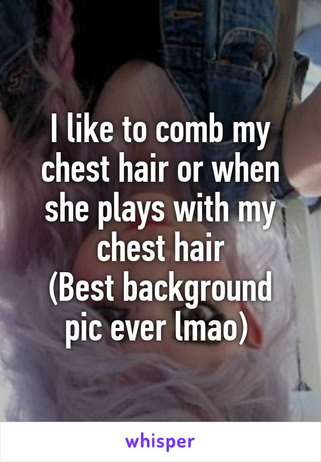 I like to comb my chest hair or when she plays with my chest hair
(Best background pic ever lmao) 