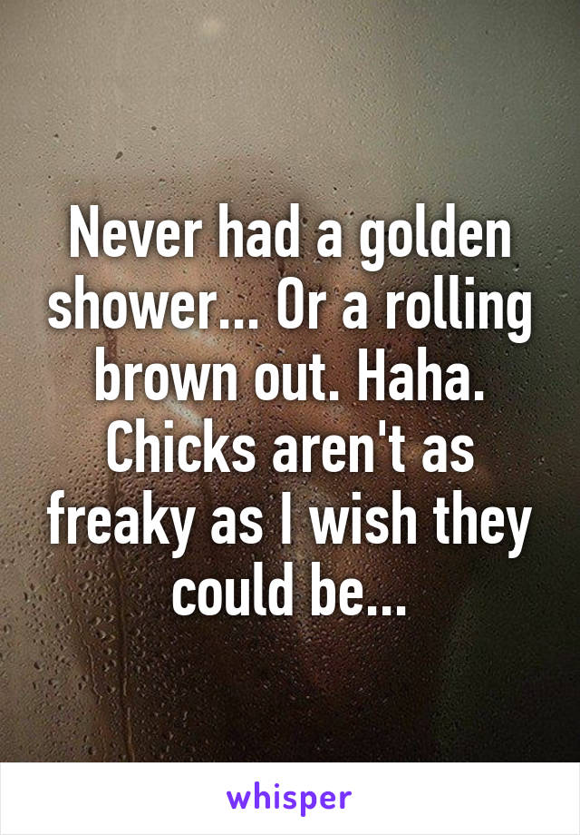 Never had a golden shower... Or a rolling brown out. Haha. Chicks aren't as freaky as I wish they could be...