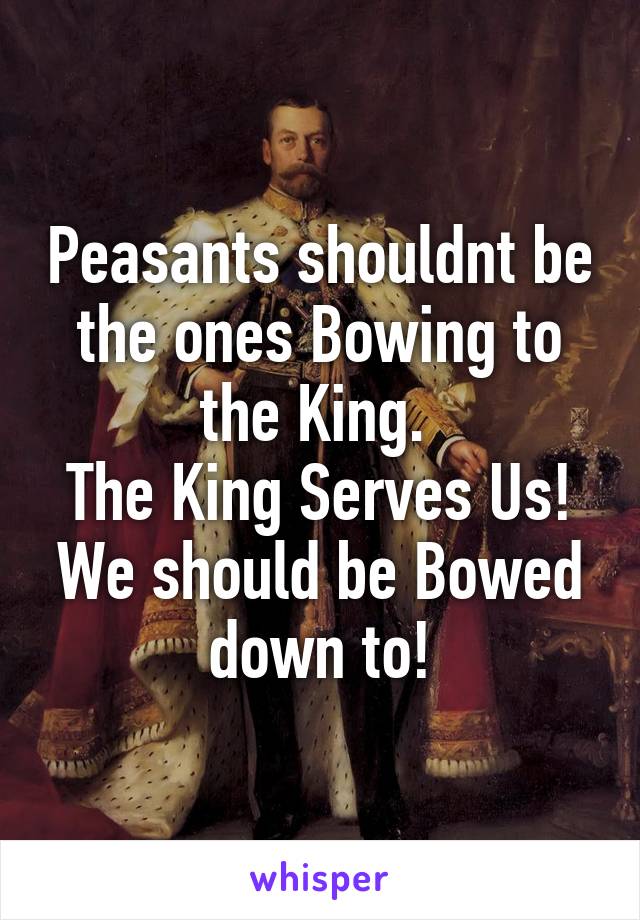 Peasants shouldnt be the ones Bowing to the King. 
The King Serves Us! We should be Bowed down to!