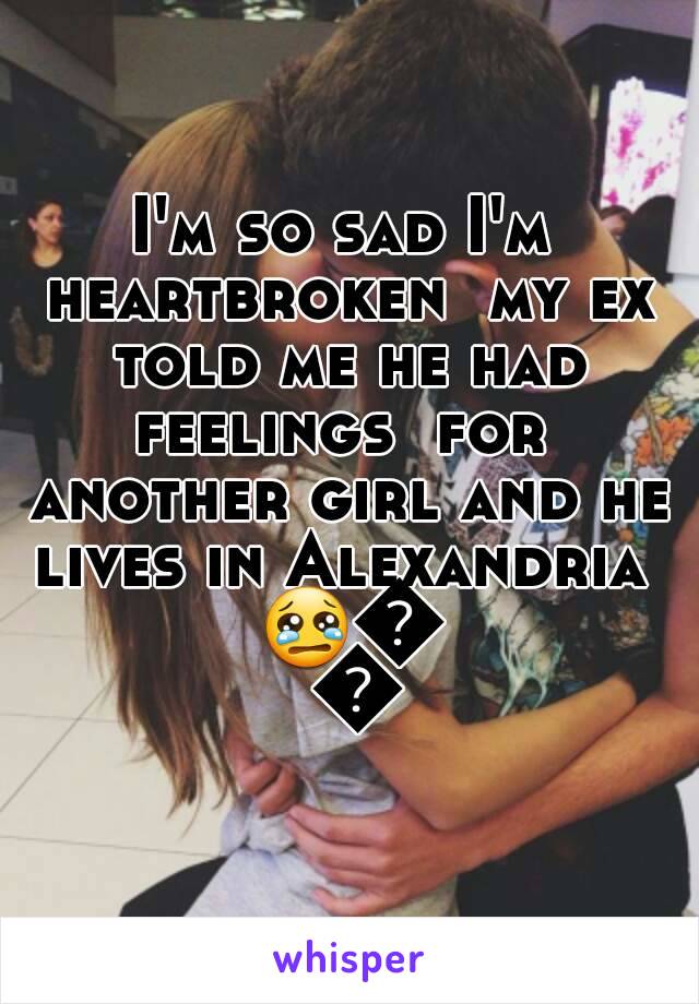 I'm so sad I'm heartbroken  my ex told me he had feelings  for  another girl and he lives in Alexandria  😢😭😭