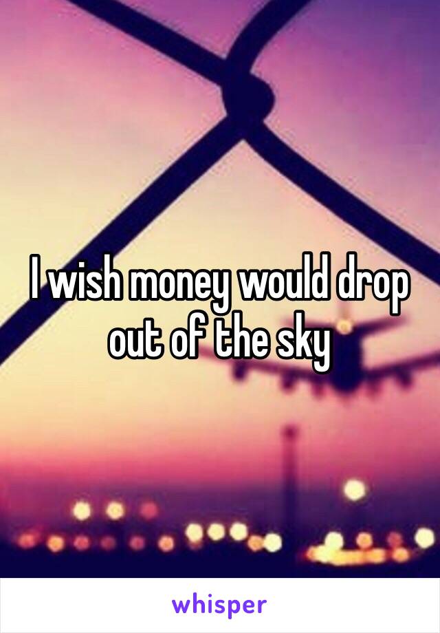 I wish money would drop out of the sky