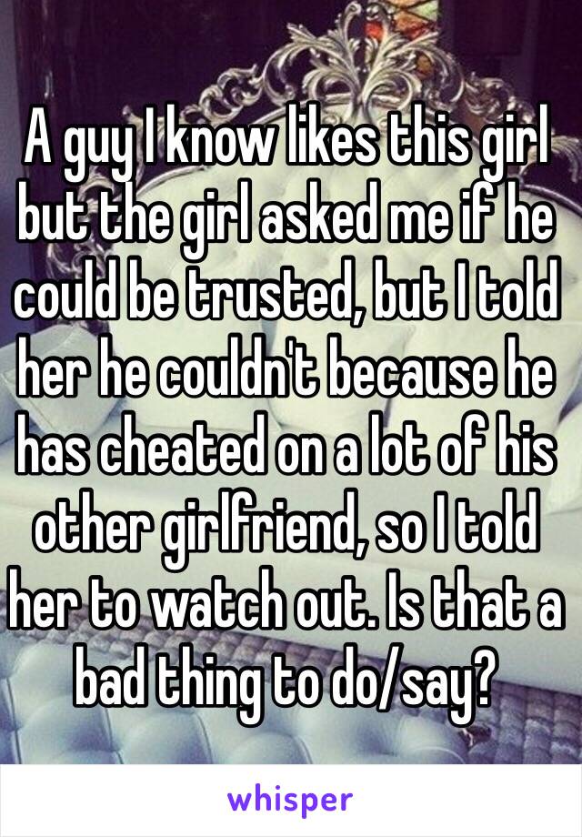 A guy I know likes this girl but the girl asked me if he could be trusted, but I told her he couldn't because he has cheated on a lot of his other girlfriend, so I told her to watch out. Is that a bad thing to do/say?