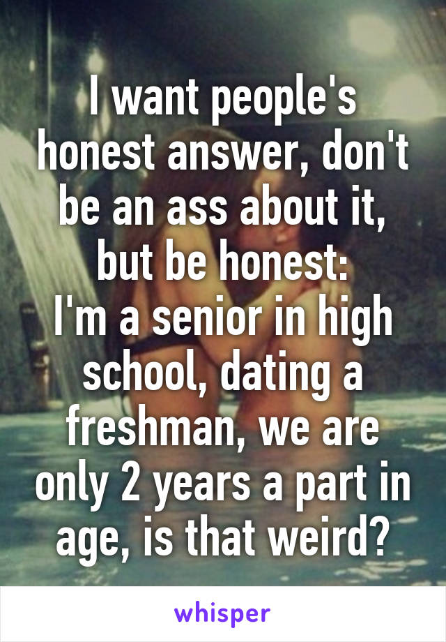 I want people's honest answer, don't be an ass about it, but be honest:
I'm a senior in high school, dating a freshman, we are only 2 years a part in age, is that weird?