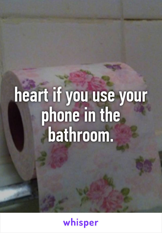 heart if you use your phone in the bathroom.