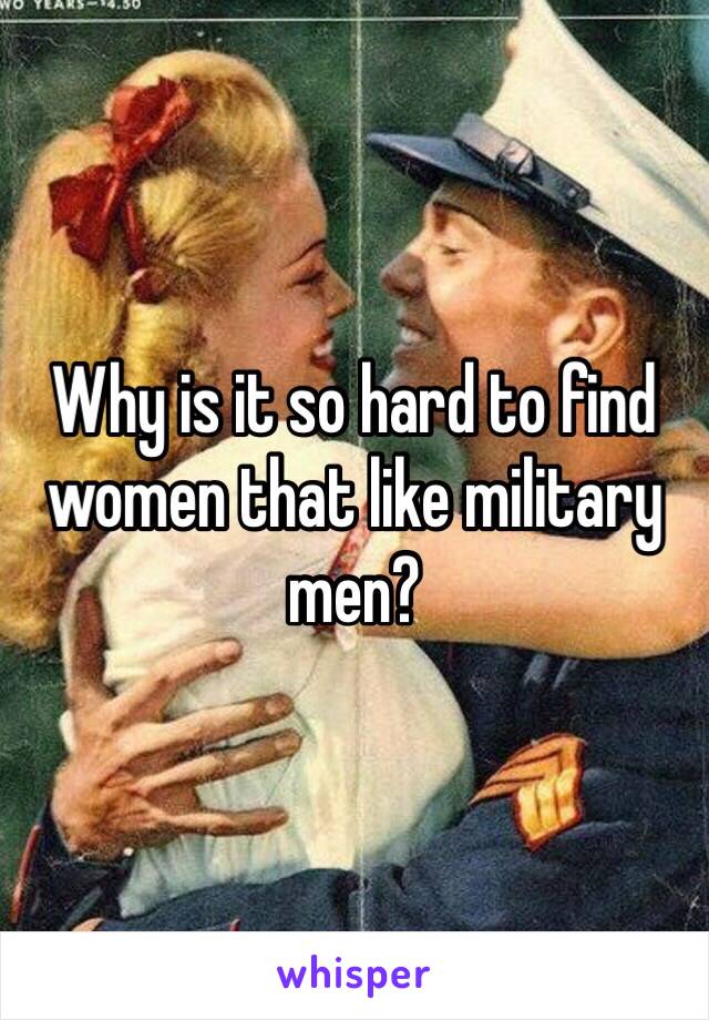 Why is it so hard to find women that like military men?