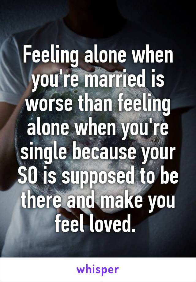 Feeling alone when you're married is worse than feeling alone when you're single because your SO is supposed to be there and make you feel loved. 