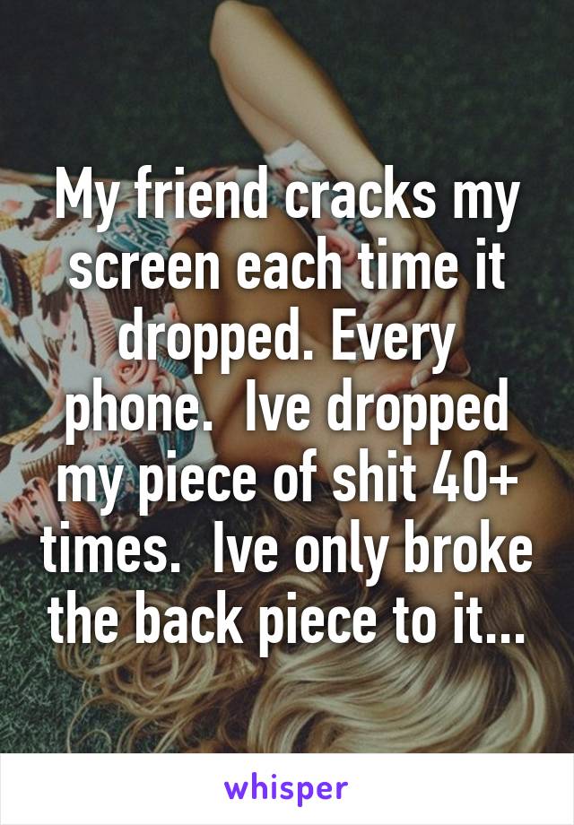 My friend cracks my screen each time it dropped. Every phone.  Ive dropped my piece of shit 40+ times.  Ive only broke the back piece to it...