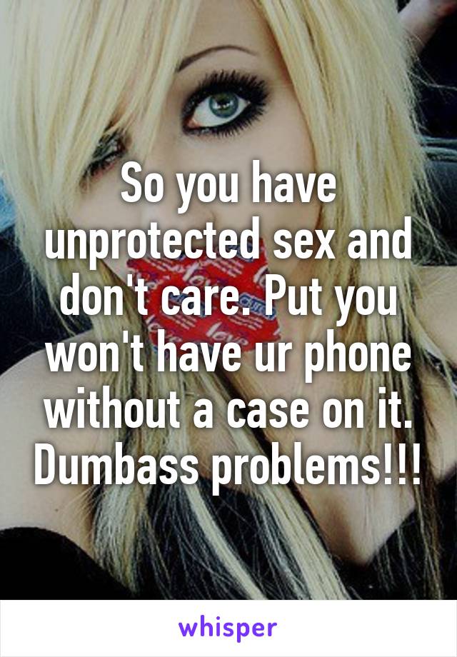 So you have unprotected sex and don't care. Put you won't have ur phone without a case on it. Dumbass problems!!!