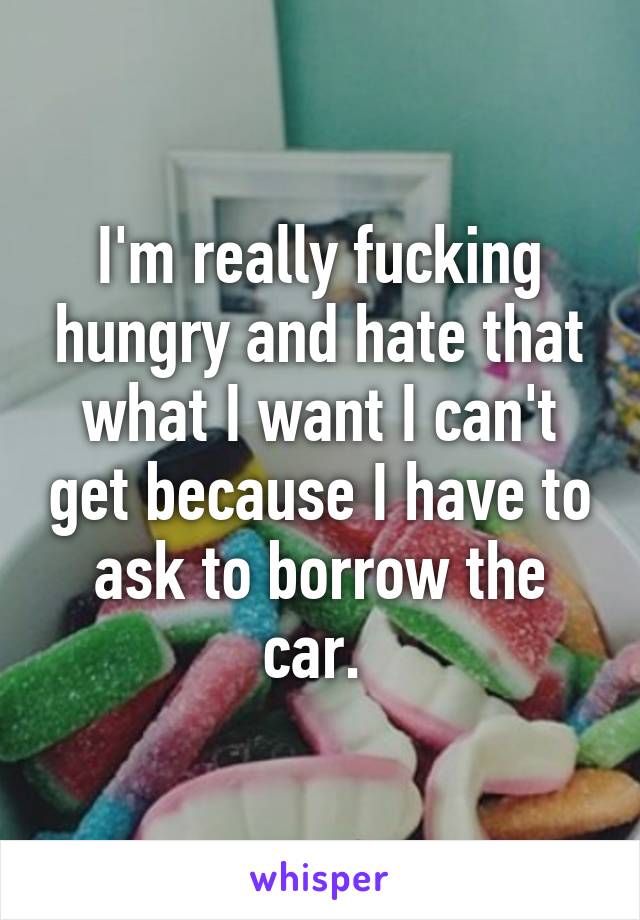 I'm really fucking hungry and hate that what I want I can't get because I have to ask to borrow the car. 