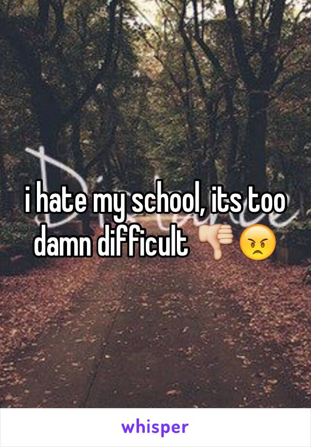 i hate my school, its too damn difficult 👎😠