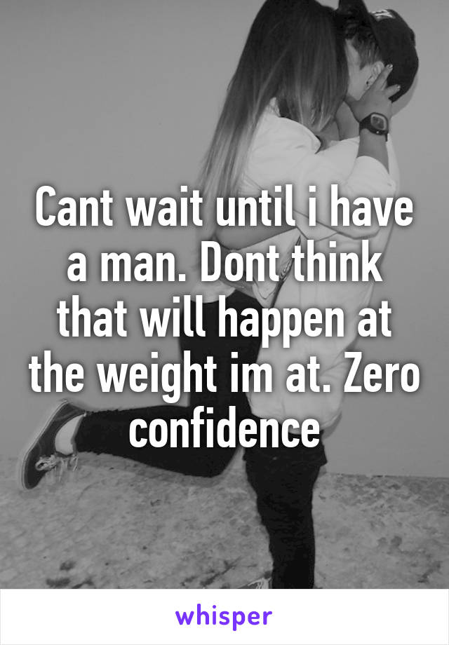 Cant wait until i have a man. Dont think that will happen at the weight im at. Zero confidence