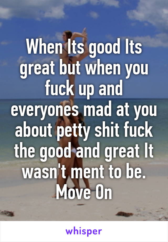 When Its good Its great but when you fuck up and everyones mad at you about petty shit fuck the good and great It wasn't ment to be. Move On