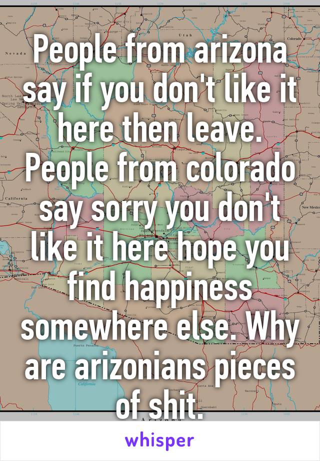 People from arizona say if you don't like it here then leave. People from colorado say sorry you don't like it here hope you find happiness somewhere else. Why are arizonians pieces of shit.