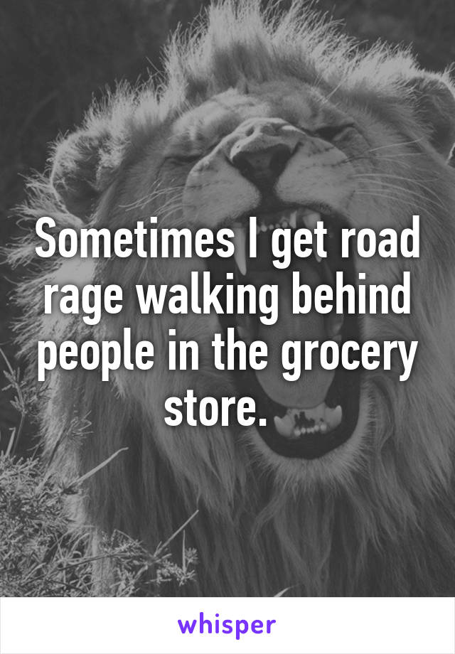 Sometimes I get road rage walking behind people in the grocery store.  