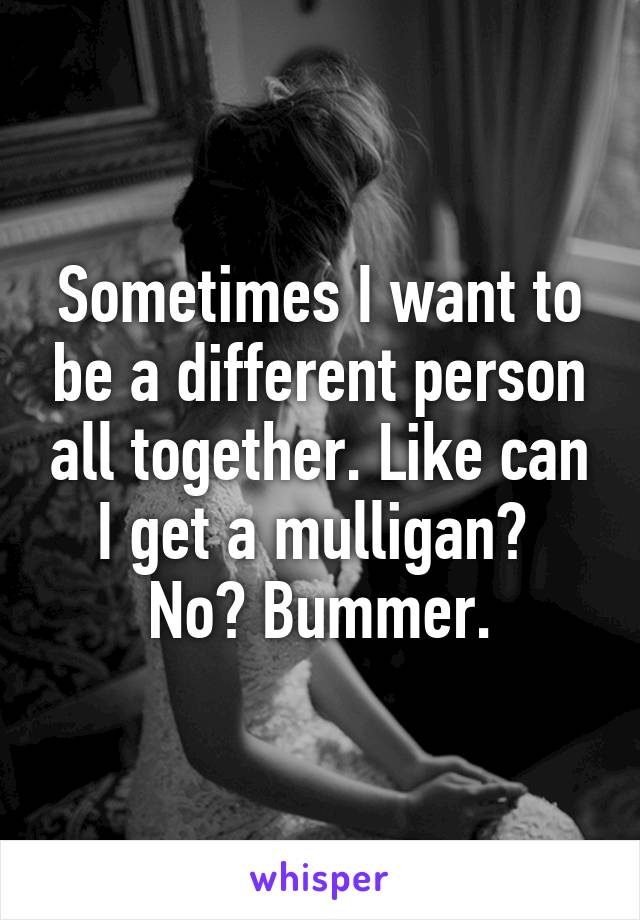 Sometimes I want to be a different person all together. Like can I get a mulligan?  No? Bummer.