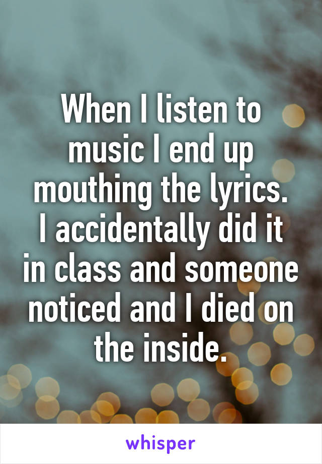 When I listen to music I end up mouthing the lyrics.
I accidentally did it in class and someone noticed and I died on the inside.