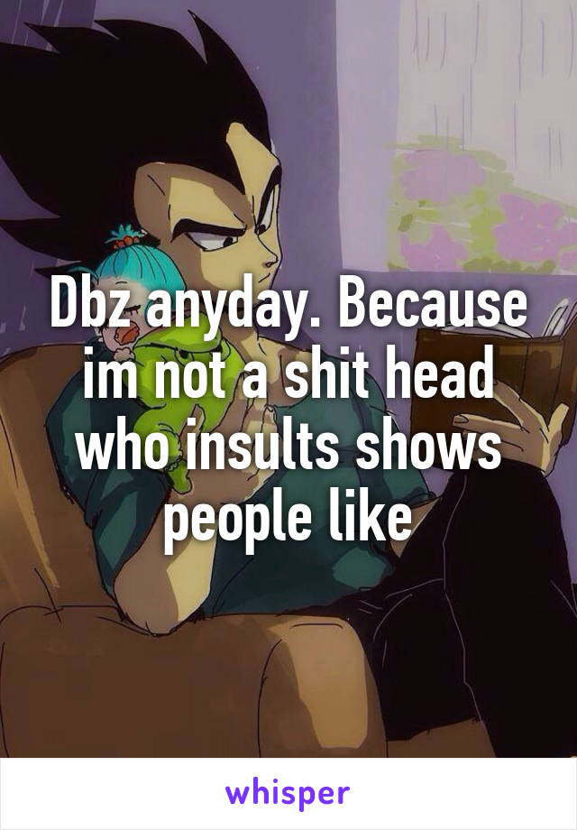 Dbz anyday. Because im not a shit head who insults shows people like