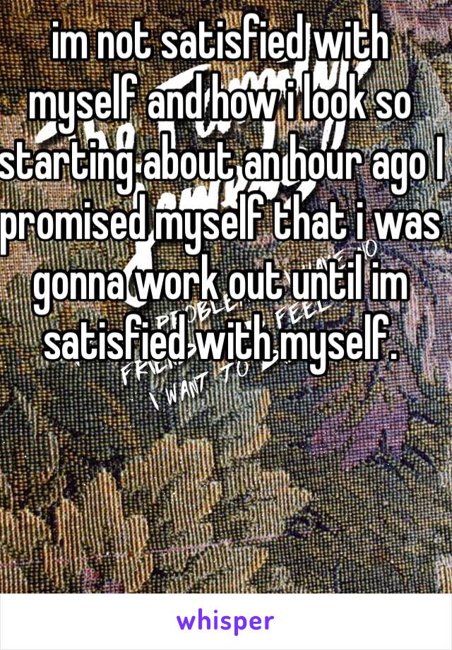 im not satisfied with myself and how i look so starting about an hour ago I promised myself that i was gonna work out until im satisfied with myself.