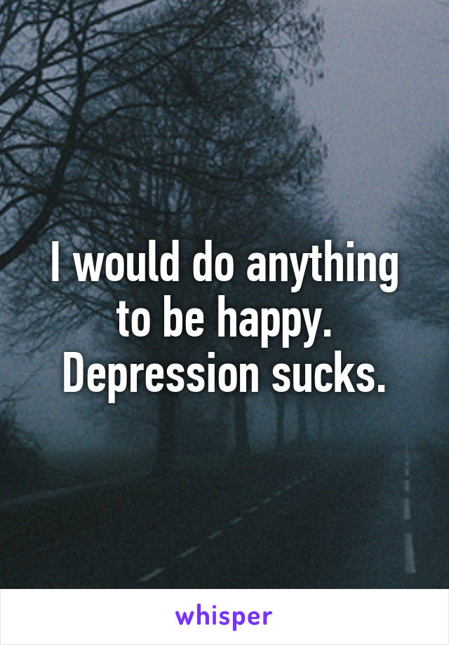 I would do anything to be happy. Depression sucks.