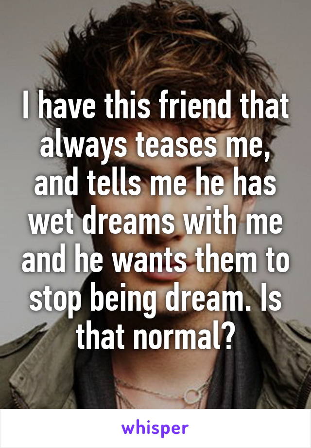 I have this friend that always teases me, and tells me he has wet dreams with me and he wants them to stop being dream. Is that normal?