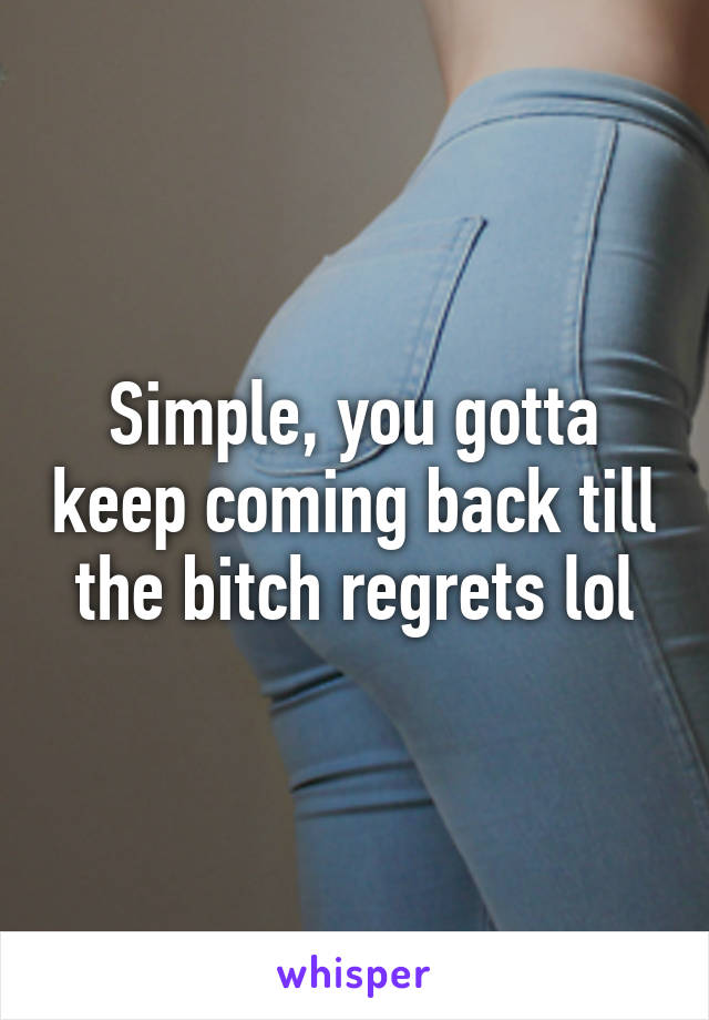 Simple, you gotta keep coming back till the bitch regrets lol