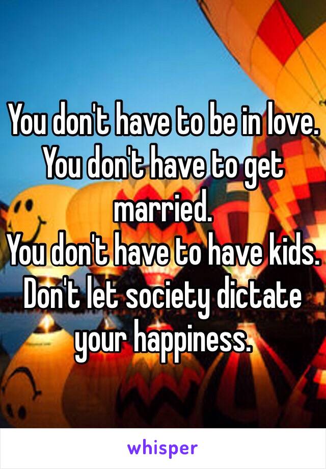 You don't have to be in love.
You don't have to get married. 
You don't have to have kids. 
Don't let society dictate your happiness. 