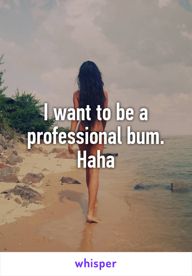 I want to be a professional bum. Haha