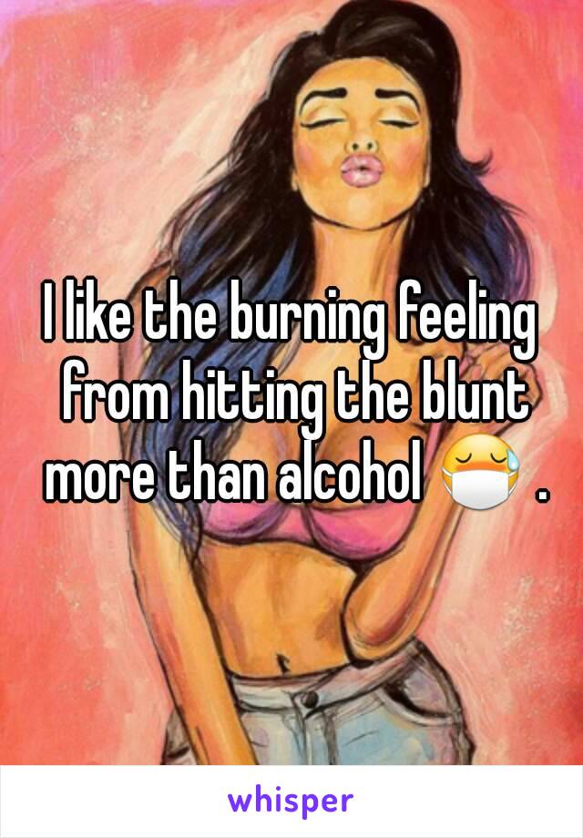 I like the burning feeling from hitting the blunt more than alcohol 😷 .