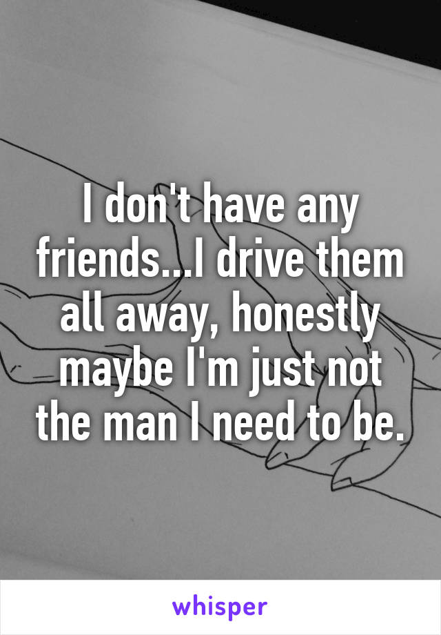 I don't have any friends...I drive them all away, honestly maybe I'm just not the man I need to be.